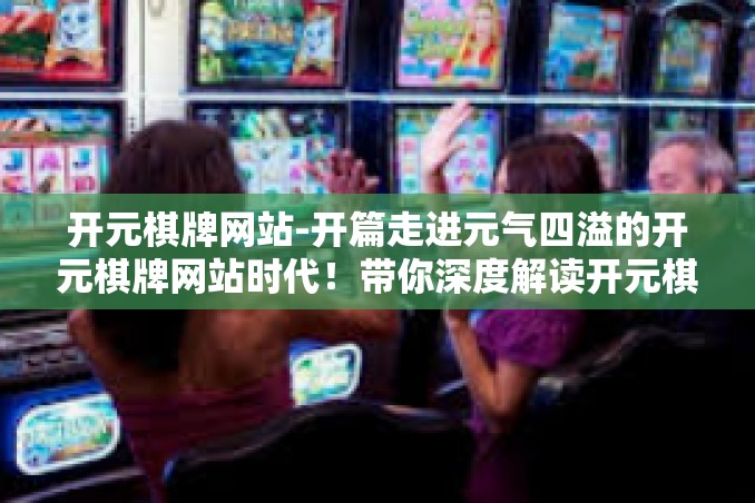 开元棋牌网站-开篇走进元气四溢的开元棋牌网站时代！带你深度解读开元棋牌网站-开元棋牌网站