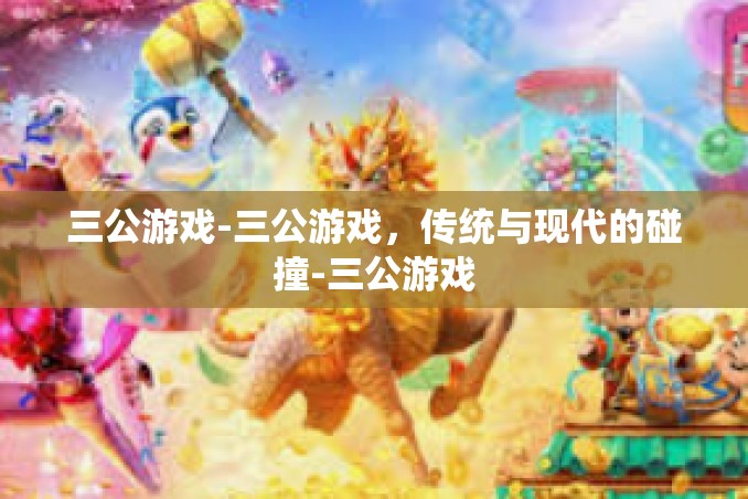 三公游戏-三公游戏，传统与现代的碰撞-三公游戏