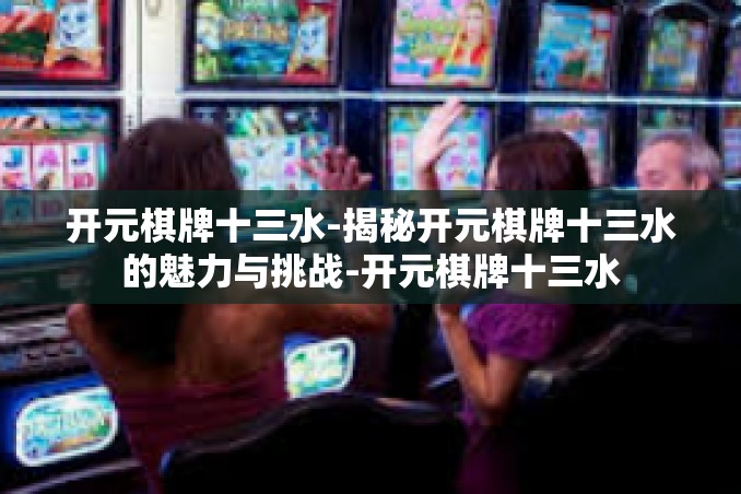 开元棋牌十三水-揭秘开元棋牌十三水的魅力与挑战-开元棋牌十三水