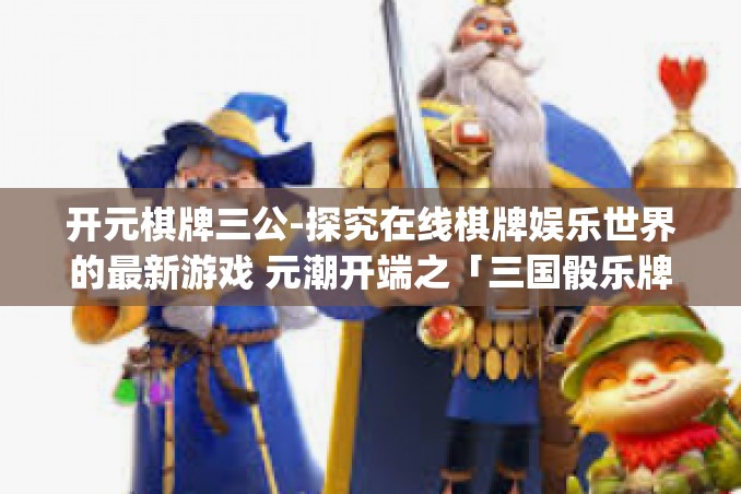 开元棋牌三公-探究在线棋牌娱乐世界的最新游戏 元潮开端之「三国骰乐牌」元斗牌魔盒「开元通宝」新纪元三部曲之三公篇章)开元棋牌三公 开元棋牌三公-探究在线棋牌娱乐世界的最新游戏 元潮开端之「三国骰乐牌」元斗牌魔盒「开元通宝」新纪元三部曲之三公篇章)开元棋牌三公